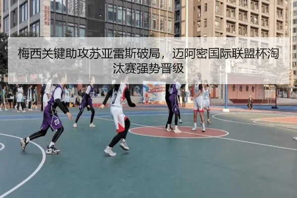 梅西关键助攻苏亚雷斯破局，迈阿密国际联盟杯淘汰赛强势晋级