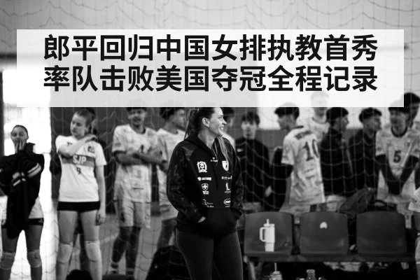 郎平回归中国女排执教首秀率队击败美国夺冠全程记录